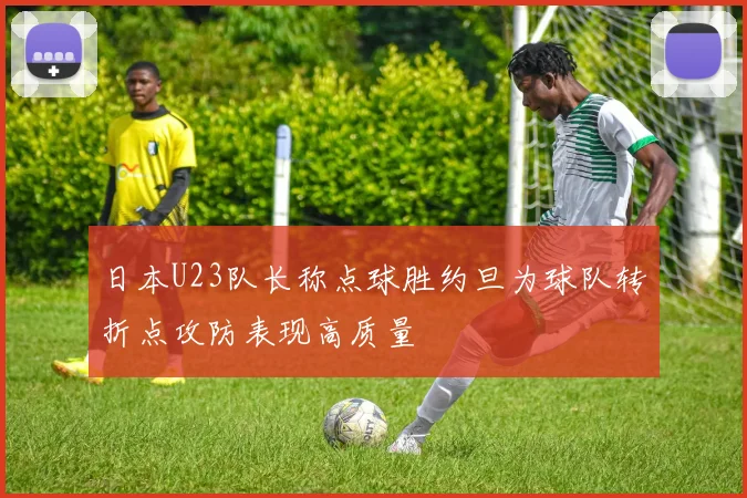 日本U23队长称点球胜约旦为球队转折点攻防表现高质量