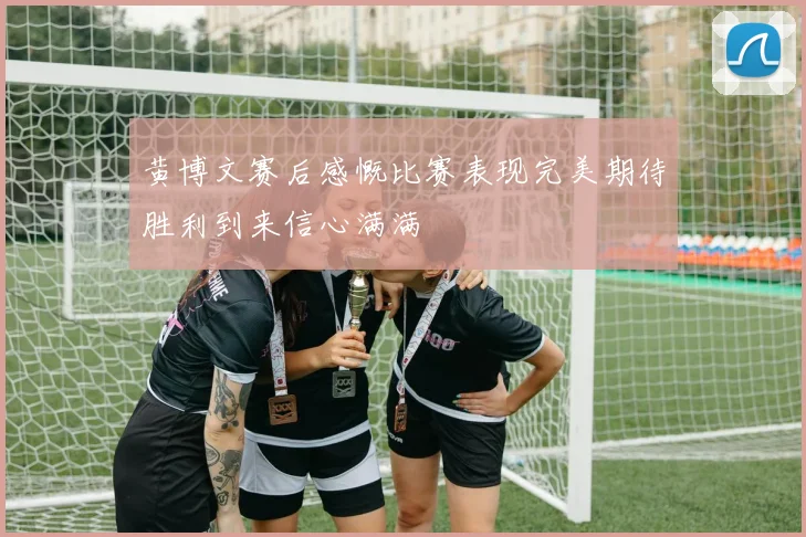 黄博文赛后感慨比赛表现完美期待胜利到来信心满满