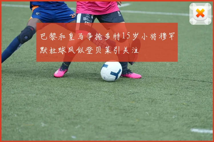 巴黎和皇马争抢多特15岁小将穆罕默杜球风似登贝莱引关注