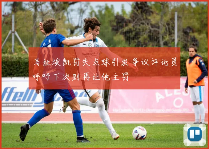 马杜埃凯罚失点球引发争议评论员呼吁下次别再让他主罚