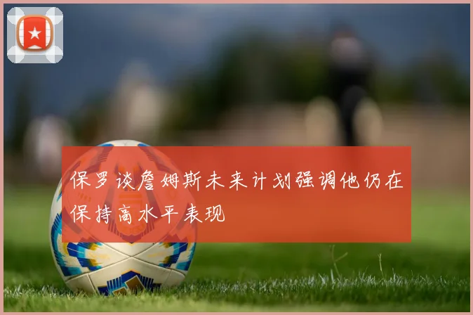 保罗谈詹姆斯未来计划强调他仍在保持高水平表现