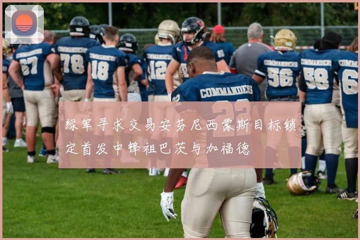 绿军寻求交易安芬尼西蒙斯目标锁定首发中锋祖巴茨与加福德