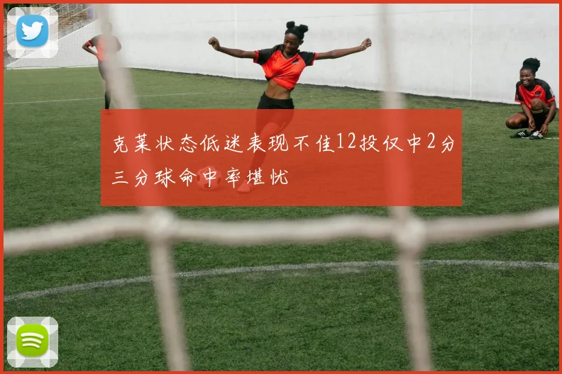 克莱状态低迷表现不佳12投仅中2分三分球命中率堪忧