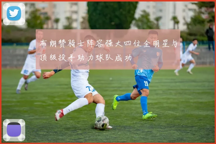 布朗赞骑士阵容强大四位全明星与顶级投手助力球队成功