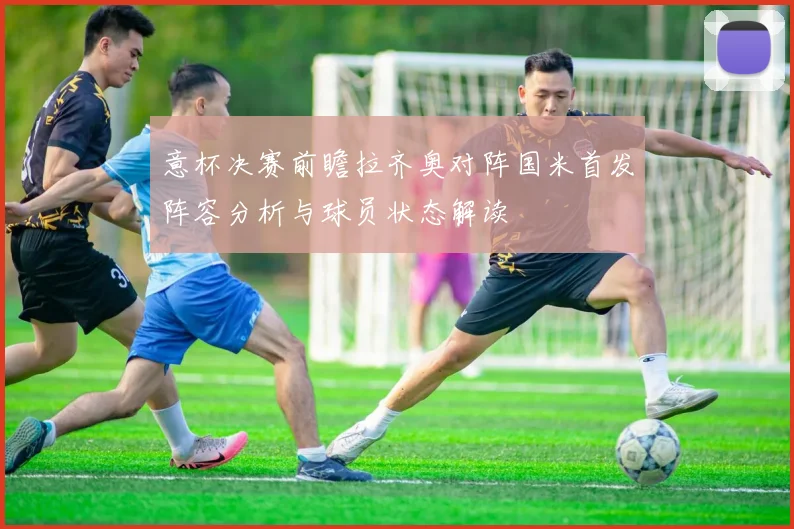 意杯决赛前瞻拉齐奥对阵国米首发阵容分析与球员状态解读
