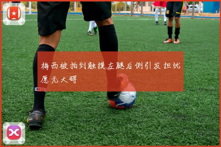 梅西被拍到触摸左腿后侧引发担忧愿无大碍