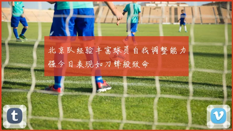 北京队经验丰富球员自我调整能力强今日表现如刀锋般致命