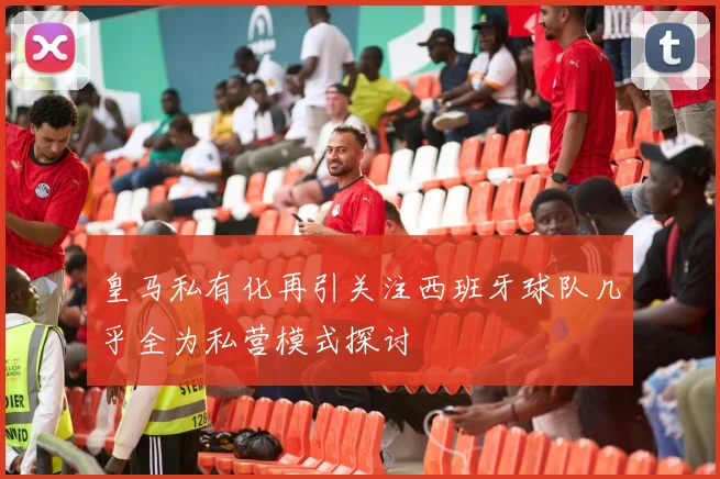 皇马私有化再引关注西班牙球队几乎全为私营模式探讨