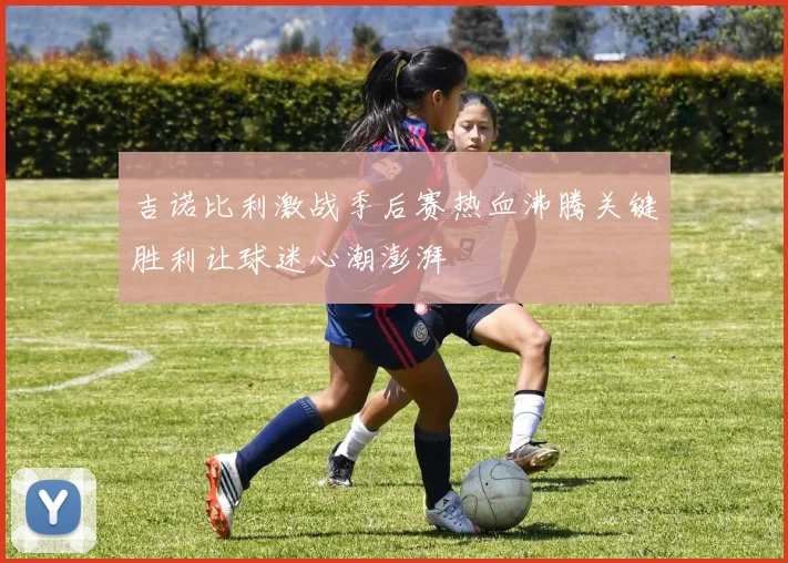 吉诺比利激战季后赛热血沸腾关键胜利让球迷心潮澎湃