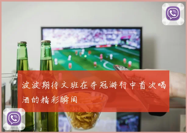 波波期待文班在夺冠游行中首次喝酒的精彩瞬间