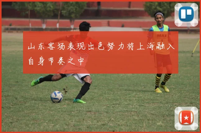 山东客场表现出色努力将上海融入自身节奏之中