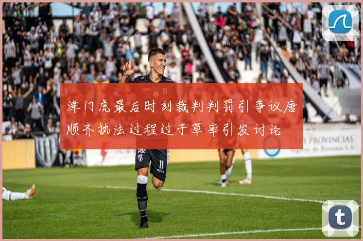 津门虎最后时刻裁判判罚引争议唐顺齐执法过程过于草率引发讨论